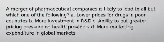 A merger of pharmaceutical companies is likely to lead to all but which one of the following? a. Lower prices for drugs in poor countries b. More investment in R&D c. Ability to put greater pricing pressure on health providers d. More marketing expenditure in global markets