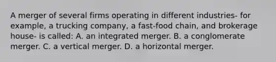 A merger of several firms operating in different industries- for example, a trucking company, a fast-food chain, and brokerage house- is called: A. an integrated merger. B. a conglomerate merger. C. a vertical merger. D. a horizontal merger.