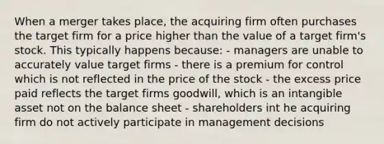 When a merger takes place, the acquiring firm often purchases the target firm for a price higher than the value of a target firm's stock. This typically happens because: - managers are unable to accurately value target firms - there is a premium for control which is not reflected in the price of the stock - the excess price paid reflects the target firms goodwill, which is an intangible asset not on the balance sheet - shareholders int he acquiring firm do not actively participate in management decisions