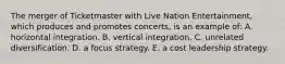 The merger of Ticketmaster with Live Nation Entertainment, which produces and promotes concerts, is an example of: A. horizontal integration. B. vertical integration. C. unrelated diversification. D. a focus strategy. E. a cost leadership strategy.