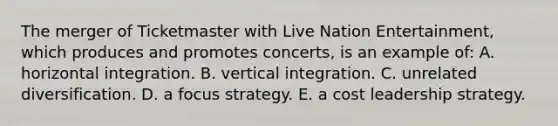 The merger of Ticketmaster with Live Nation Entertainment, which produces and promotes concerts, is an example of: A. horizontal integration. B. vertical integration. C. unrelated diversification. D. a focus strategy. E. a cost leadership strategy.