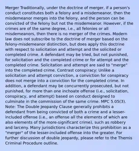 Merger Traditionally, under the doctrine of merger, if a person's conduct constitutes both a felony and a misdemeanor, then the misdemeanor merges into the felony, and the person can be convicted of the felony but not the misdemeanor. However, if the crimes are of the same degree, i.e., all felonies or all misdemeanors, then there is no merger of the crimes. Modern law does not subscribe to the doctrine of merger based on the felony-misdemeanor distinction, but does apply this doctrine with respect to solicitation and attempt and the solicited or completed crime. A defendant may be tried, but not punished, for solicitation and the completed crime or for attempt and the completed crime. Solicitation and attempt are said to "merge" into the completed crime. Contrast conspiracy: Unlike a solicitation and attempt conviction, a conviction for conspiracy does not merge into a conviction for the completed crime. In addition, a defendant may be concurrently prosecuted, but not punished, for more than one inchoate offense (i.e., solicitation, conspiracy, and attempt) based on conduct designed to culminate in the commission of the same crime. MPC 5.05(3). Note: The Double Jeopardy Clause generally prohibits a defendant from being convicted of both a crime and a lesser-included offense (i.e., an offense all the elements of which are also elements of the more-significant crime), such as robbery and larceny. Many jurisdictions characterize this prohibition as a "merger" of the lesser-included offense into the greater. For further discussion of double jeopardy, please refer to the Themis Criminal Procedure outline.