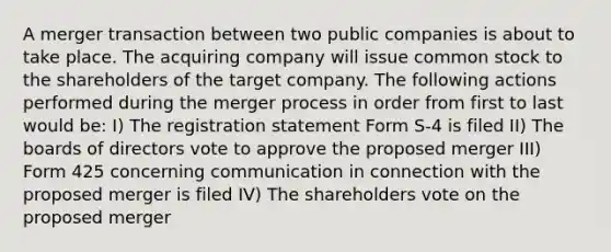 A merger transaction between two public companies is about to take place. The acquiring company will issue common stock to the shareholders of the target company. The following actions performed during the merger process in order from first to last would be: I) The registration statement Form S-4 is filed II) The boards of directors vote to approve the proposed merger III) Form 425 concerning communication in connection with the proposed merger is filed IV) The shareholders vote on the proposed merger