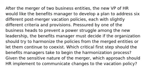 After the merger of two business entities, the new VP of HR would like the benefits manager to develop a plan to address six different post-merger vacation policies, each with slightly different criteria and provisions. Pressured by one of the business heads to prevent a power struggle among the new leadership, the benefits manager must decide if the organization should try to harmonize the policies from the merged entities or let them continue to coexist. Which critical first step should the benefits managers take to begin the harmonization process? Given the sensitive nature of the merger, which approach should HR implement to communicate changes to the vacation policy?