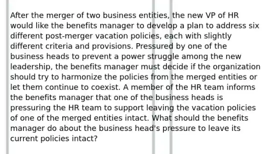 After the merger of two business entities, the new VP of HR would like the benefits manager to develop a plan to address six different post-merger vacation policies, each with slightly different criteria and provisions. Pressured by one of the business heads to prevent a power struggle among the new leadership, the benefits manager must decide if the organization should try to harmonize the policies from the merged entities or let them continue to coexist. A member of the HR team informs the benefits manager that one of the business heads is pressuring the HR team to support leaving the vacation policies of one of the merged entities intact. What should the benefits manager do about the business head's pressure to leave its current policies intact?