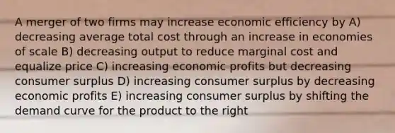 A merger of two firms may increase economic efficiency by A) decreasing average total cost through an increase in economies of scale B) decreasing output to reduce marginal cost and equalize price C) increasing economic profits but decreasing <a href='https://www.questionai.com/knowledge/k77rlOEdsf-consumer-surplus' class='anchor-knowledge'>consumer surplus</a> D) increasing consumer surplus by decreasing economic profits E) increasing consumer surplus by shifting the demand curve for the product to the right