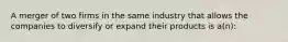 A merger of two firms in the same industry that allows the companies to diversify or expand their products is a(n):