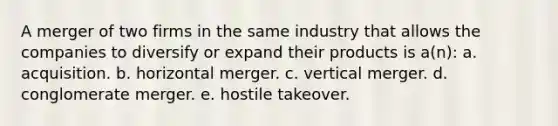 A merger of two firms in the same industry that allows the companies to diversify or expand their products is a(n): a. acquisition. b. horizontal merger. c. vertical merger. d. conglomerate merger. e. hostile takeover.