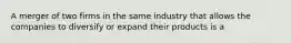 A merger of two firms in the same industry that allows the companies to diversify or expand their products is a