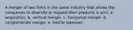 A merger of two firms in the same industry that allows the companies to diversify or expand their products is a(n): a. acquisition. b. vertical merger. c. horizontal merger. d. conglomerate merger. e. hostile takeover.