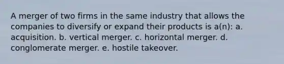 A merger of two firms in the same industry that allows the companies to diversify or expand their products is a(n): a. acquisition. b. vertical merger. c. horizontal merger. d. conglomerate merger. e. hostile takeover.