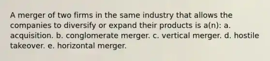 A merger of two firms in the same industry that allows the companies to diversify or expand their products is a(n): a. acquisition. b. conglomerate merger. c. vertical merger. d. hostile takeover. e. horizontal merger.