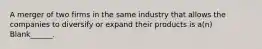 A merger of two firms in the same industry that allows the companies to diversify or expand their products is a(n) Blank______.