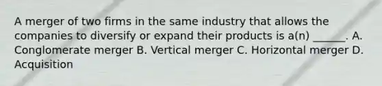 A merger of two firms in the same industry that allows the companies to diversify or expand their products is a(n) ______. A. Conglomerate merger B. Vertical merger C. Horizontal merger D. Acquisition