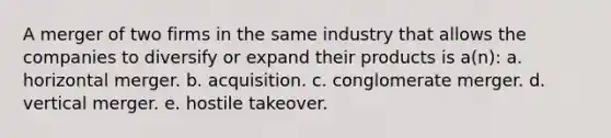 A merger of two firms in the same industry that allows the companies to diversify or expand their products is a(n): a. horizontal merger. b. acquisition. c. conglomerate merger. d. vertical merger. e. hostile takeover.