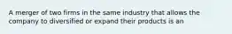 A merger of two firms in the same industry that allows the company to diversified or expand their products is an