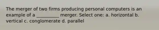 The merger of two firms producing personal computers is an example of a __________ merger. Select one: a. horizontal b. vertical c. conglomerate d. parallel