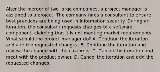 After the merger of two large companies, a project manager is assigned to a project. The company hires a consultant to ensure best practices are being used in information security. During an iteration, the consultant requests changes to a software component, claiming that it is not meeting market requirements. What should the project manager do? A. Continue the iteration and add the requested changes. B. Continue the iteration and review the change with the customer. C. Cancel the iteration and meet with the product owner. D. Cancel the iteration and add the requested changes.