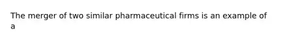 The merger of two similar pharmaceutical firms is an example of a