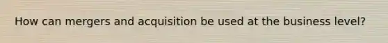 How can mergers and acquisition be used at the business level?