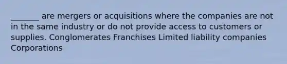 _______ are mergers or acquisitions where the companies are not in the same industry or do not provide access to customers or supplies. Conglomerates Franchises Limited liability companies Corporations