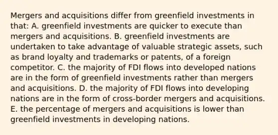 Mergers and acquisitions differ from greenfield investments in that: A. greenfield investments are quicker to execute than mergers and acquisitions. B. greenfield investments are undertaken to take advantage of valuable strategic assets, such as brand loyalty and trademarks or patents, of a foreign competitor. C. the majority of FDI flows into developed nations are in the form of greenfield investments rather than mergers and acquisitions. D. the majority of FDI flows into developing nations are in the form of cross-border mergers and acquisitions. E. the percentage of mergers and acquisitions is lower than greenfield investments in developing nations.