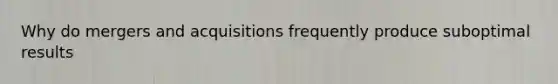 Why do mergers and acquisitions frequently produce suboptimal results
