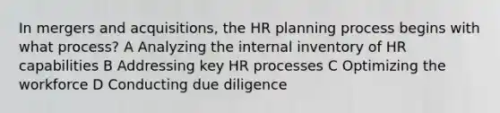 In mergers and acquisitions, the HR planning process begins with what process? A Analyzing the internal inventory of HR capabilities B Addressing key HR processes C Optimizing the workforce D Conducting due diligence