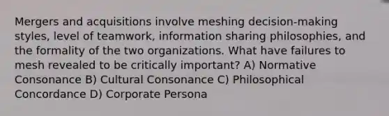 Mergers and acquisitions involve meshing decision-making styles, level of teamwork, information sharing philosophies, and the formality of the two organizations. What have failures to mesh revealed to be critically important? A) Normative Consonance B) Cultural Consonance C) Philosophical Concordance D) Corporate Persona