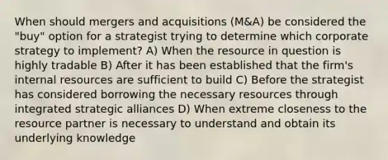 When should mergers and acquisitions (M&A) be considered the "buy" option for a strategist trying to determine which corporate strategy to implement? A) When the resource in question is highly tradable B) After it has been established that the firm's internal resources are sufficient to build C) Before the strategist has considered borrowing the necessary resources through integrated strategic alliances D) When extreme closeness to the resource partner is necessary to understand and obtain its underlying knowledge