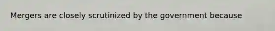 Mergers are closely scrutinized by the government because