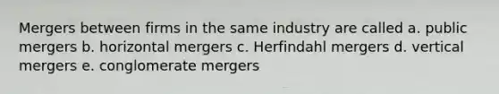 Mergers between firms in the same industry are called a. public mergers b. horizontal mergers c. Herfindahl mergers d. vertical mergers e. conglomerate mergers