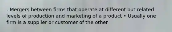 - Mergers between firms that operate at different but related levels of production and marketing of a product • Usually one firm is a supplier or customer of the other