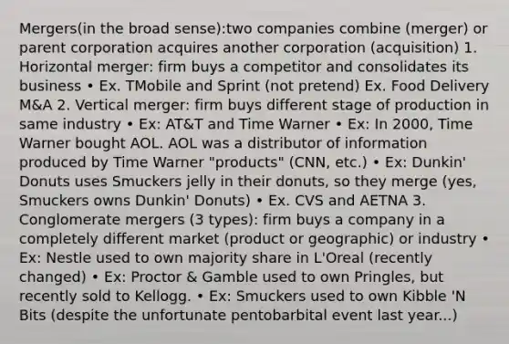 Mergers(in the broad sense):two companies combine (merger) or parent corporation acquires another corporation (acquisition) 1. Horizontal merger: firm buys a competitor and consolidates its business • Ex. TMobile and Sprint (not pretend) Ex. Food Delivery M&A 2. Vertical merger: firm buys different stage of production in same industry • Ex: AT&T and Time Warner • Ex: In 2000, Time Warner bought AOL. AOL was a distributor of information produced by Time Warner "products" (CNN, etc.) • Ex: Dunkin' Donuts uses Smuckers jelly in their donuts, so they merge (yes, Smuckers owns Dunkin' Donuts) • Ex. CVS and AETNA 3. Conglomerate mergers (3 types): firm buys a company in a completely different market (product or geographic) or industry • Ex: Nestle used to own majority share in L'Oreal (recently changed) • Ex: Proctor & Gamble used to own Pringles, but recently sold to Kellogg. • Ex: Smuckers used to own Kibble 'N Bits (despite the unfortunate pentobarbital event last year...)