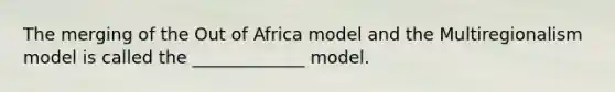 The merging of the Out of Africa model and the Multiregionalism model is called the _____________ model.