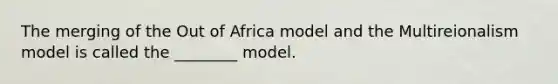 The merging of the Out of Africa model and the Multireionalism model is called the ________ model.