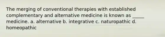 The merging of conventional therapies with established complementary and alternative medicine is known as _____ medicine. a. alternative b. integrative c. naturopathic d. homeopathic