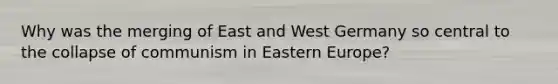 Why was the merging of East and West Germany so central to the collapse of communism in Eastern Europe?