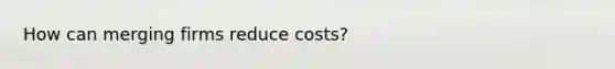 How can merging firms reduce costs?