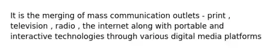 It is the merging of mass communication outlets - print , television , radio , the internet along with portable and interactive technologies through various digital media platforms