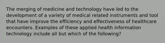 The merging of medicine and technology have led to the development of a variety of medical related instruments and tool that have improve the efficiency and effectiveness of healthcare encounters. Examples of these applied health information technology include all but which of the following?