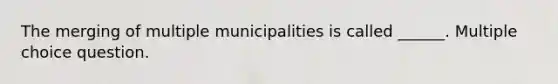 The merging of multiple municipalities is called ______. Multiple choice question.