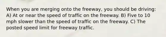 When you are merging onto the freeway, you should be driving: A) At or near the speed of traffic on the freeway. B) Five to 10 mph slower than the speed of traffic on the freeway. C) The posted speed limit for freeway traffic.