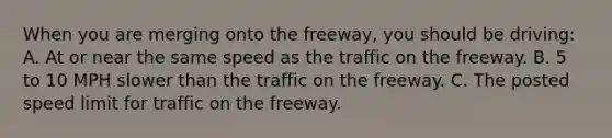 When you are merging onto the freeway, you should be driving: A. At or near the same speed as the traffic on the freeway. B. 5 to 10 MPH slower than the traffic on the freeway. C. The posted speed limit for traffic on the freeway.