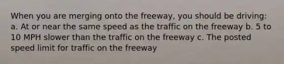 When you are merging onto the freeway, you should be driving: a. At or near the same speed as the traffic on the freeway b. 5 to 10 MPH slower than the traffic on the freeway c. The posted speed limit for traffic on the freeway