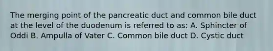 The merging point of the pancreatic duct and common bile duct at the level of the duodenum is referred to as: A. Sphincter of Oddi B. Ampulla of Vater C. Common bile duct D. Cystic duct