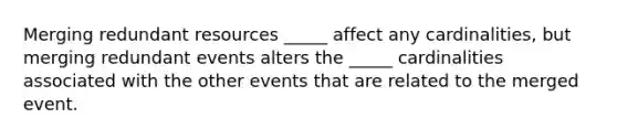 Merging redundant resources _____ affect any cardinalities, but merging redundant events alters the _____ cardinalities associated with the other events that are related to the merged event.