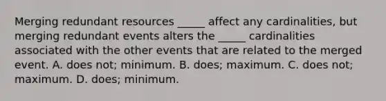 Merging redundant resources _____ affect any cardinalities, but merging redundant events alters the _____ cardinalities associated with the other events that are related to the merged event. A. does not; minimum. B. does; maximum. C. does not; maximum. D. does; minimum.