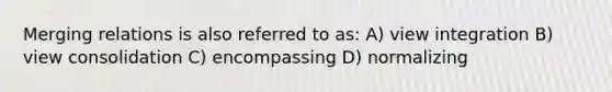 Merging relations is also referred to as: A) view integration B) view consolidation C) encompassing D) normalizing