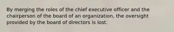 By merging the roles of the chief executive officer and the chairperson of the board of an organization, the oversight provided by the board of directors is lost.